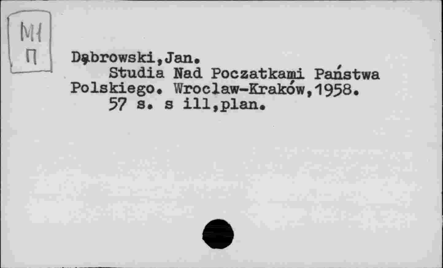 ﻿Dubrowski,Jan.
Studia Nad Poczatkami Panstwa Polskiego• Wroclaw-Krakow,1958.
57 s. s ill,plan.